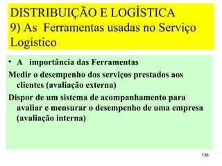 DISTRIBUIÇÃO E LOGÍSTICA
9) As Ferramentas usadas no Serviço
Logístico
• A importância das Ferramentas
Medir o desempenho dos serviços prestados aos
  clientes (avaliação externa)
Dispor de um sistema de acompanhamento para
  avaliar e mensurar o desempenho de uma empresa
  (avaliação interna)



                                               136
 