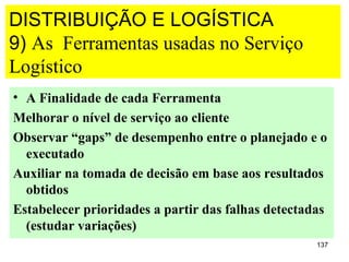 DISTRIBUIÇÃO E LOGÍSTICA
9) As Ferramentas usadas no Serviço
Logístico
• A Finalidade de cada Ferramenta
Melhorar o nível de serviço ao cliente
Observar “gaps” de desempenho entre o planejado e o
  executado
Auxiliar na tomada de decisão em base aos resultados
  obtidos
Estabelecer prioridades a partir das falhas detectadas
  (estudar variações)
                                                    137
 