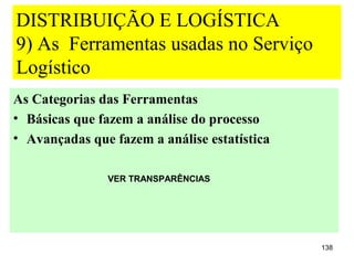 DISTRIBUIÇÃO E LOGÍSTICA
9) As Ferramentas usadas no Serviço
Logístico
As Categorias das Ferramentas
• Básicas que fazem a análise do processo
• Avançadas que fazem a análise estatística

               VER TRANSPARÊNCIAS




                                              138
 