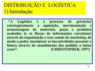 DISTRIBUIÇÃO E LOGÍSTICA
1) Introdução
 “A Logística é o processo de gerenciar
estrategicamente a aquisição, movimentação e
armazenagem de materiais, peças e produtos
acabados (e os fluxos de informações correlatas)
através da organização e seus canais de marketing, de
modo a poder maximizar as lucratividades presente e
futura através do atendimento dos pedidos a baixo
custo”.                    (CHRISTOPHER, 1997)



                                                  14
 