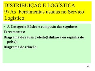 DISTRIBUIÇÃO E LOGÍSTICA
9) As Ferramentas usadas no Serviço
Logístico
• A Categoria Básica e composta das seguintes
Ferramentas:
Diagrama de causa e efeito(Ishikawa ou espinha de
  peixe).
Diagrama de relação.




                                                    140
 