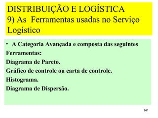 DISTRIBUIÇÃO E LOGÍSTICA
9) As Ferramentas usadas no Serviço
Logístico
• A Categoria Avançada e composta das seguintes
Ferramentas:
Diagrama de Pareto.
Gráfico de controle ou carta de controle.
Histograma.
Diagrama de Dispersão.


                                                  141
 