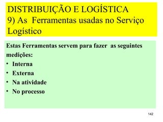 DISTRIBUIÇÃO E LOGÍSTICA
9) As Ferramentas usadas no Serviço
Logístico
Estas Ferramentas servem para fazer as seguintes
medições:
• Interna
• Externa
• Na atividade
• No processo


                                                   142
 