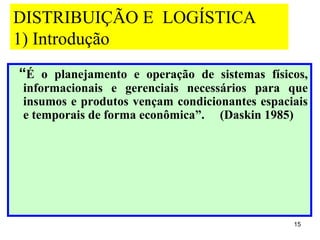 DISTRIBUIÇÃO E LOGÍSTICA
1) Introdução
“É o planejamento e operação de sistemas físicos,
informacionais e gerenciais necessários para que
insumos e produtos vençam condicionantes espaciais
e temporais de forma econômica”. (Daskin 1985)




                                               15
 