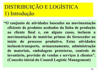 DISTRIBUIÇÃO E LOGÍSTICA
1) Introdução
“O conjunto de atividades baseadas na movimentação
  eficiente de produtos acabados da linha de produção
  ao cliente final e, em alguns casos, incluem a
  movimentação de matérias primas do fornecedor ao
  início do processo produtivo. Estas atividades
  incluem:transporte, armazenamento, administração
  de materiais, embalagens protetoras, controle de
  inventário, previsão de vendas e serviços à clientes”.
  (Conceito inicial do Counsil Logistic Management)

                                                     16
 