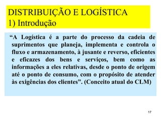 DISTRIBUIÇÃO E LOGÍSTICA
1) Introdução
“A Logística é a parte do processo da cadeia de
 suprimentos que planeja, implementa e controla o
 fluxo e armazenamento, à jusante e reverso, eficientes
 e eficazes dos bens e serviços, bem como as
 informações a eles relativas, desde o ponto de origem
 até o ponto de consumo, com o propósito de atender
 às exigências dos clientes”. (Conceito atual do CLM)



                                                    17
 