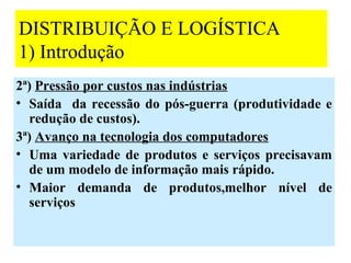 DISTRIBUIÇÃO E LOGÍSTICA
1) Introdução
2ª) Pressão por custos nas indústrias
• Saída da recessão do pós-guerra (produtividade e
  redução de custos).
3ª) Avanço na tecnologia dos computadores
• Uma variedade de produtos e serviços precisavam
  de um modelo de informação mais rápido.
• Maior demanda de produtos,melhor nível de
  serviços


                                                23
 