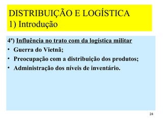 DISTRIBUIÇÃO E LOGÍSTICA
1) Introdução
4ª) Influência no trato com da logística militar
• Guerra do Vietnã;
• Preocupação com a distribuição dos produtos;
• Administração dos níveis de inventário.




                                                   24
 