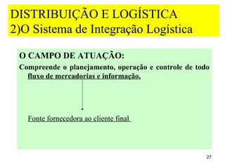 DISTRIBUIÇÃO E LOGÍSTICA
2)O Sistema de Integração Logística

 O CAMPO DE ATUAÇÃO:
 Compreende o planejamento, operação e controle de todo
   fluxo de mercadorias e informação.




   Fonte fornecedora ao cliente final




                                                      27
 