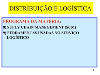 DISTRIBUIÇÃO E LOGÍSTICA

PROGRAMA DA MATÉRIA:
8) SUPLY CHAIN MANEGEMENT (SCM)
9) FERRAMENTAS USADAS NO SERVIÇO
   LOGÍSTICO




                                   3
 