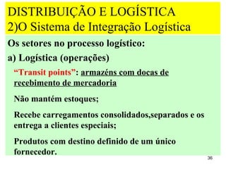 DISTRIBUIÇÃO E LOGÍSTICA
2)O Sistema de Integração Logística
Os setores no processo logístico:
a) Logística (operações)
 “Transit points”: armazéns com docas de
 recebimento de mercadoria
 Não mantém estoques;
 Recebe carregamentos consolidados,separados e os
 entrega a clientes especiais;
 Produtos com destino definido de um único
 fornecedor.
                                                    36
 