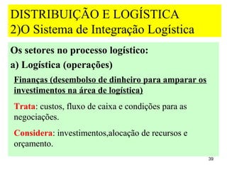 DISTRIBUIÇÃO E LOGÍSTICA
2)O Sistema de Integração Logística
Os setores no processo logístico:
a) Logística (operações)
Finanças (desembolso de dinheiro para amparar os
investimentos na área de logística)
Trata: custos, fluxo de caixa e condições para as
negociações.
Considera: investimentos,alocação de recursos e
orçamento.
                                                    39
 