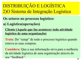 DISTRIBUIÇÃO E LOGÍSTICA
2)O Sistema de Integração Logística
Os setores no processo logístico:
a) Logística(operações)
 Cliente (Aquele que faz acontecer toda atividade
 logística de uma organização)
 Trata: Do “setup” de todo o processo logístico quando
 renova as suas compras.
 Considera: Que a sua informação sirva para a melhoria
 da atividade logística de uma organização através do
 seu “feedback”.                                      46
 