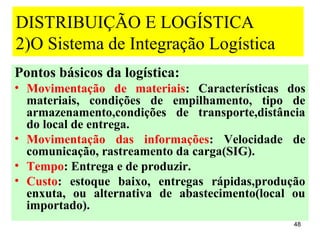 DISTRIBUIÇÃO E LOGÍSTICA
2)O Sistema de Integração Logística
Pontos básicos da logística:
• Movimentação de materiais: Características dos
  materiais, condições de empilhamento, tipo de
  armazenamento,condições de transporte,distância
  do local de entrega.
• Movimentação das informações: Velocidade de
  comunicação, rastreamento da carga(SIG).
• Tempo: Entrega e de produzir.
• Custo: estoque baixo, entregas rápidas,produção
  enxuta, ou alternativa de abastecimento(local ou
  importado).
                                                48
 