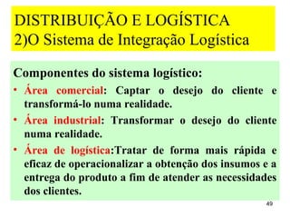 DISTRIBUIÇÃO E LOGÍSTICA
2)O Sistema de Integração Logística
Componentes do sistema logístico:
• Área comercial: Captar o desejo do cliente e
  transformá-lo numa realidade.
• Área industrial: Transformar o desejo do cliente
  numa realidade.
• Área de logística:Tratar de forma mais rápida e
  eficaz de operacionalizar a obtenção dos insumos e a
  entrega do produto a fim de atender as necessidades
  dos clientes.
                                                   49
 