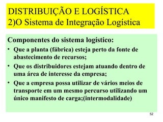 DISTRIBUIÇÃO E LOGÍSTICA
2)O Sistema de Integração Logística
Componentes do sistema logístico:
• Que a planta (fábrica) esteja perto da fonte de
  abastecimento de recursos;
• Que os distribuidores estejam atuando dentro de
  uma área de interesse da empresa;
• Que a empresa possa utilizar de vários meios de
  transporte em um mesmo percurso utilizando um
  único manifesto de carga;(intermodalidade)

                                                    52
 