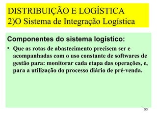 DISTRIBUIÇÃO E LOGÍSTICA
2)O Sistema de Integração Logística
Componentes do sistema logístico:
• Que as rotas de abastecimento precisem ser e
  acompanhadas com o uso constante de softwares de
  gestão para: monitorar cada etapa das operações, e,
  para a utilização do processo diário de pré-venda.




                                                   53
 