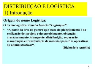 DISTRIBUIÇÃO E LOGÍSTICA
1) Introdução
Origem do nome Logística:
O termo logística, vem do francês “Logistique”:
• “A parte da arte da guerra que trata do planejamento e da
  realização de: projeto e desenvolvimento, obtenção,
  armazenamento, transporte, distribuição, reparação,
  manutenção e transferência de material para fins operativos
  ou administrativos“.
                                            (Dicionário Aurélio)




                                                              6
 