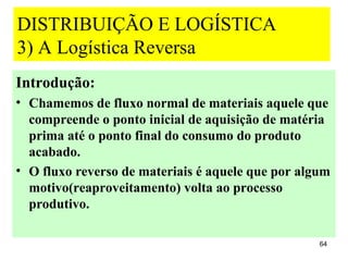 DISTRIBUIÇÃO E LOGÍSTICA
3) A Logística Reversa
Introdução:
• Chamemos de fluxo normal de materiais aquele que
  compreende o ponto inicial de aquisição de matéria
  prima até o ponto final do consumo do produto
  acabado.
• O fluxo reverso de materiais é aquele que por algum
  motivo(reaproveitamento) volta ao processo
  produtivo.

                                                   64
 
