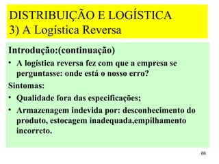 DISTRIBUIÇÃO E LOGÍSTICA
3) A Logística Reversa
Introdução:(continuação)
• A logística reversa fez com que a empresa se
  perguntasse: onde está o nosso erro?
Sintomas:
• Qualidade fora das especificações;
• Armazenagem indevida por: desconhecimento do
  produto, estocagem inadequada,empilhamento
  incorreto.

                                                 66
 