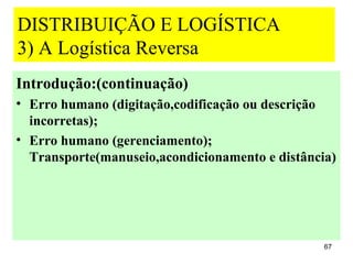 DISTRIBUIÇÃO E LOGÍSTICA
3) A Logística Reversa
Introdução:(continuação)
• Erro humano (digitação,codificação ou descrição
  incorretas);
• Erro humano (gerenciamento);
  Transporte(manuseio,acondicionamento e distância)




                                                 67
 