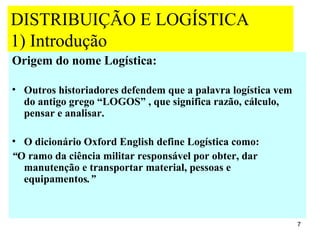 DISTRIBUIÇÃO E LOGÍSTICA
1) Introdução
Origem do nome Logística:

• Outros historiadores defendem que a palavra logística vem
  do antigo grego “LOGOS” , que significa razão, cálculo,
  pensar e analisar.

• O dicionário Oxford English define Logística como:
“O ramo da ciência militar responsável por obter, dar
  manutenção e transportar material, pessoas e
  equipamentos.”



                                                              7
 