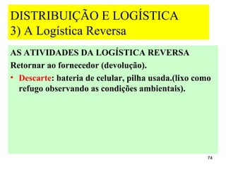 DISTRIBUIÇÃO E LOGÍSTICA
3) A Logística Reversa
AS ATIVIDADES DA LOGÍSTICA REVERSA
Retornar ao fornecedor (devolução).
• Descarte: bateria de celular, pilha usada.(lixo como
  refugo observando as condições ambientais).




                                                     74
 