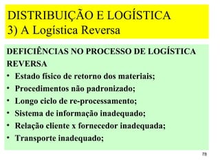 DISTRIBUIÇÃO E LOGÍSTICA
3) A Logística Reversa
DEFICIÊNCIAS NO PROCESSO DE LOGÍSTICA
REVERSA
• Estado físico de retorno dos materiais;
• Procedimentos não padronizado;
• Longo ciclo de re-processamento;
• Sistema de informação inadequado;
• Relação cliente x fornecedor inadequada;
• Transporte inadequado;
                                             78
 