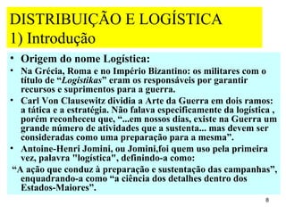 DISTRIBUIÇÃO E LOGÍSTICA
1) Introdução
• Origem do nome Logística:
• Na Grécia, Roma e no Império Bizantino: os militares com o
   título de “Logistikas” eram os responsáveis por garantir
   recursos e suprimentos para a guerra.
• Carl Von Clausewitz dividia a Arte da Guerra em dois ramos:
   a tática e a estratégia. Não falava especificamente da logística ,
   porém reconheceu que, “...em nossos dias, existe na Guerra um
   grande número de atividades que a sustenta... mas devem ser
   consideradas como uma preparação para a mesma”.
• Antoine-Henri Jomini, ou Jomini,foi quem uso pela primeira
   vez, palavra "logística", definindo-a como:
 “A ação que conduz à preparação e sustentação das campanhas”,
   enquadrando-a como “a ciência dos detalhes dentro dos
   Estados-Maiores”.
                                                                  8
 