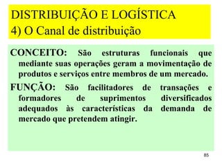 DISTRIBUIÇÃO E LOGÍSTICA
4) O Canal de distribuição
CONCEITO:        São estruturas funcionais que
 mediante suas operações geram a movimentação de
 produtos e serviços entre membros de um mercado.
FUNÇÃO: São facilitadores de transações e
 formadores    de    suprimentos diversificados
 adequados às características da demanda de
 mercado que pretendem atingir.



                                               85
 