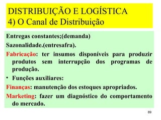 DISTRIBUIÇÃO E LOGÍSTICA
4) O Canal de Distribuição
Entregas constantes;(demanda)
Sazonalidade.(entresafra).
Fabricação: ter insumos disponíveis para produzir
  produtos sem interrupção dos programas de
  produção.
• Funções auxiliares:
Finanças: manutenção dos estoques apropriados.
Marketing: fazer um diagnóstico do comportamento
  do mercado.
                                               89
 