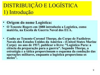 DISTRIBUIÇÃO E LOGÍSTICA
1) Introdução
• Origem do nome Logística:
• O Tenente Rogers em 1888 introduziu a Logística, como
  matéria, na Escola de Guerra Naval dos EUA.

• Coube ao Tenente-Coronel Thorpe, do Corpo de Fuzileiros
  Navais dos Estados Unidos da América - (United States Marine
  Corps) no ano de 1917, publicar o livro: “Logística Pura: a
  ciência da preparação para a guerra”. Segundo Thorpe, a
  estratégia e a tática proporcionam o esquema da condução das
  operações militares, enquanto a logística proporciona os
  meios”.


                                                           9
 