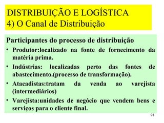 DISTRIBUIÇÃO E LOGÍSTICA
4) O Canal de Distribuição
Participantes do processo de distribuição
• Produtor:localizado na fonte de fornecimento da
  matéria prima.
• Indústrias: localizadas perto das fontes de
  abastecimento.(processo de transformação).
• Atacadistas:tratam da venda ao varejista
  (intermediários)
• Varejista:unidades de negócio que vendem bens e
  serviços para o cliente final.
                                               91
 