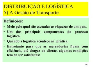 DISTRIBUIÇÃO E LOGÍSTICA
5) A Gestão de Transporte
Definições:
• Meio pelo qual são escoadas as riquezas de um país.
• Um dos principais componentes do processo
  logístico.
• Quando a logística acontece na prática.
• Entretanto para que as mercadorias fluam com
  eficiência, até chagar ao cliente, algumas condições
  tem de ser satisfeitas:

                                                    94
 