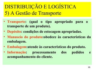DISTRIBUIÇÃO E LOGÍSTICA
5) A Gestão de Transporte
• Transporte: (qual o tipo apropriado para o
  transporte de um produto).
• Depósito: condições de estocagem apropriadas.
• Manuseio do produto:obedece às características da
  embalagem.
• Embalagem:atende às características do produto.
• Informação: processamento dos pedidos e
  acompanhamento do cliente.

                                                 95
 