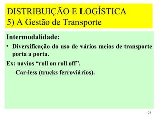 DISTRIBUIÇÃO E LOGÍSTICA
5) A Gestão de Transporte
Intermodalidade:
• Diversificação do uso de vários meios de transporte
  porta a porta.
Ex: navios “roll on roll off”.
   Car-less (trucks ferroviários).




                                                   97
 