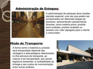 Administração de Estoque s A administração de estoques deve receber atenção especial, uma vez que podem ser armazenados em diferentes etapas do processo, apresentando características diversas, como matéria prima, produto semi acabado, produto acabado ou produto com valor agregado para o cliente e consumidor. Modo de Transporte A forma como o material ou produto será transportado depende das vantagens e desvantagens relacionadas á infra estrutura de transporte, ao volume a ser transportado, aos canais logísticos existentes, á confiabilidade da entrega e aos custos de movimentação entre outras análises. 