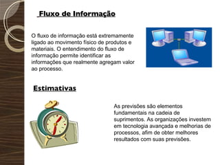 Fluxo de Informação O fluxo de informação está extremamente ligado ao movimento físico de produtos e materiais. O entendimento do fluxo de informação permite identificar as informações que realmente agregam valor ao processo. Estimativas As previsões são elementos fundamentais na cadeia de suprimentos. As organizações investem em tecnologia avançada e melhorias de processos, afim de obter melhores resultados com suas previsões. 