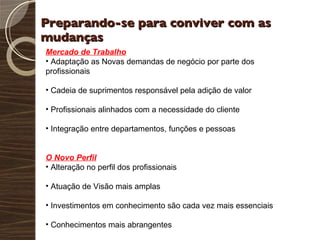 Preparando-se para conviver com as mudanças  Mercado de Trabalho Adaptação as Novas demandas de negócio por parte dos profissionais Cadeia de suprimentos responsável pela adição de valor Profissionais alinhados com a necessidade do cliente Integração entre departamentos, funções e pessoas O Novo Perfil Alteração no perfil dos profissionais Atuação de Visão mais amplas Investimentos em conhecimento são cada vez mais essenciais Conhecimentos mais abrangentes 
