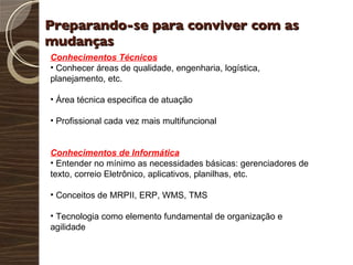 Preparando-se para conviver com as mudanças  Conhecimentos Técnicos Conhecer áreas de qualidade, engenharia, logística, planejamento, etc. Área técnica especifica de atuação Profissional cada vez mais multifuncional Conhecimentos de Informática Entender no mínimo as necessidades básicas: gerenciadores de texto, correio Eletrônico, aplicativos, planilhas, etc. Conceitos de MRPII, ERP, WMS, TMS Tecnologia como elemento fundamental de organização e agilidade 