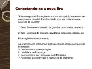 Conectando-se a nova Era “ A tecnologia da informação abre um novo capitulo, uma nova era na economia mundial, transformando uma vez mais a força e natureza do trabalho” 1ª fase- Acumulo e manuseio de grandes quantidades de dados 2ª fase- Conexão de pessoas, atividades, empresas, países, etc. Priorização do relacionamento As organizações selecionam profissionais de acordo com as suas estratégias: Conhecimento da corporação Habilidade de Liderança Conhecimento da Tecnologia da Informação Habilidade para definição e resolução de problemas 