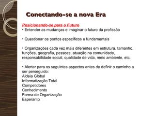 Conectando-se a nova Era Posicionando-se para o Futuro Entender as mudanças e imaginar o futuro da profissão Questionar os pontos específicos e fundamentais Organizações cada vez mais diferentes em estrutura, tamanho, funções, geografia, pessoas, atuação na comunidade, responsabilidade social, qualidade de vida, meio ambiente, etc. Alertar para os seguintes aspectos antes de definir o caminho a ser perseguido: Aldeia Global Informatização Total Competidores Conhecimento Forma de Organização Esperanto 