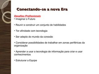Conectando-se a nova Era Desafios Profissionais Imaginar o Futuro Reunir e construir um conjunto de habilidades Ter afinidade com tecnologia Ser adepto do mundo da conexão Considerar possibilidades de trabalhar em zonas periféricas da organização Aprender a usar a tecnologia de informação para criar e usar conhecimentos Estruturar a Equipe 
