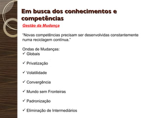 Em busca dos conhecimentos e competências Gestão da Mudança “ Novas competências precisam ser desenvolvidas constantemente numa reciclagem contínua.” Ondas de Mudanças: Globais Privatização Volatilidade Convergência Mundo sem Fronteiras Padronização Eliminação de Intermediários 