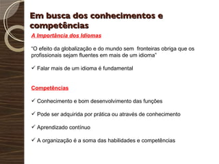 Em busca dos conhecimentos e competências A Importância dos Idiomas “ O efeito da globalização e do mundo sem  fronteiras obriga que os profissionais sejam fluentes em mais de um idioma” Falar mais de um idioma é fundamental Competências Conhecimento e bom desenvolvimento das funções Pode ser adquirida por prática ou através de conhecimento Aprendizado contínuo A organização é a soma das habilidades e competências 