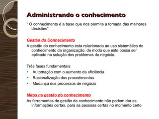 Administrando o conhecimento “  O conhecimento é a base que nos permite a tomada das melhores decisões” Gestão do Conhecimento A gestão do conhecimento esta relacionada ao uso sistemático do conhecimento da organização, de modo que este possa ser aplicado na solução dos problemas do negócio. Três fases fundamentais: Automação com o aumento da eficiência Racionalização dos procedimentos Mudança dos processos de negócio Mitos na gestão do conhecimento As ferramentas de gestão de conhecimento não podem dar as informações certas, para as pessoas certas no momento certo 