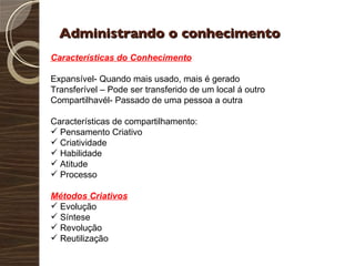 Administrando o conhecimento Características do Conhecimento Expansível- Quando mais usado, mais é gerado Transferível – Pode ser transferido de um local á outro Compartilhavél- Passado de uma pessoa a outra Características de compartilhamento: Pensamento Criativo Criatividade Habilidade Atitude Processo Métodos Criativos Evolução Síntese Revolução Reutilização 
