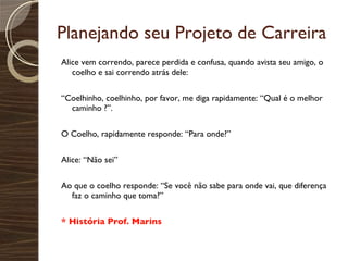 Planejando seu Projeto de Carreira Alice vem correndo, parece perdida e confusa, quando avista seu amigo, o coelho e sai correndo atrás dele:  “ Coelhinho, coelhinho, por favor, me diga rapidamente: “Qual é o melhor caminho ?”. O Coelho, rapidamente responde: “Para onde?” Alice: “Não sei” Ao que o coelho responde: “Se você não sabe para onde vai, que diferença faz o caminho que toma?” * História Prof. Marins 