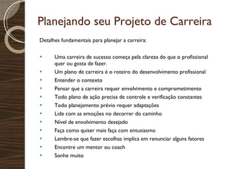 Planejando seu Projeto de Carreira Detalhes fundamentais para planejar a carreira: Uma carreira de sucesso começa pela clareza do que o profissional quer ou gosta de fazer. Um plano de carreira é o roteiro do desenvolvimento profissional Entender o contexto Pensar que a carreira requer envolvimento e comprometimento Todo plano de ação precisa de controle e verificação constantes Todo planejamento prévio requer adaptações Lide com as emoções no decorrer do caminho Nível de envolvimento desejado Faça como quiser mais faça com entusiasmo Lembre-se que fazer escolhas implica em renunciar alguns fatores Encontre um mentor ou coach Sonhe muito 