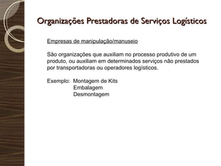Organizações Prestadoras de Serviços Logísticos Empresas de manipulação/manuseio São organizações que auxiliam no processo produtivo de um produto, ou auxiliam em determinados serviços não prestados por transportadoras ou operadores logísticos. Exemplo:  Montagem de Kits Embalagem Desmontagem 